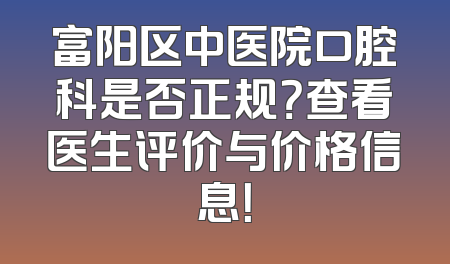 富阳区中医院口腔科是否正规？查看医生评价与价格信息！