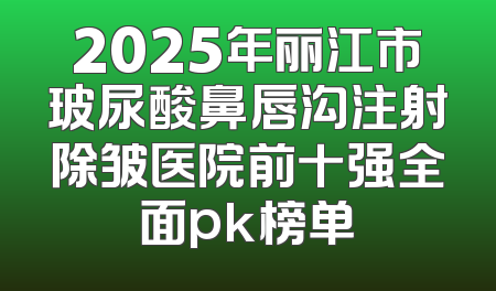 2025年丽江市玻尿酸鼻唇沟注射除皱医院前十强全面pk榜单