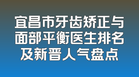 宜昌市牙齿矫正与面部平衡医生排名及新晋人气盘点