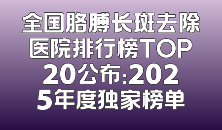 全国胳膊长斑去除医院排行榜TOP20公布：2025年度独家榜单