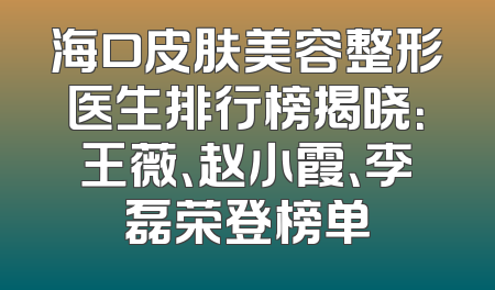 海口皮肤美容整形医生排行榜揭晓：王薇、赵小霞、李磊荣登榜单