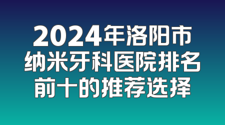 2024年洛阳市纳米牙科医院排名前十的推荐选择
