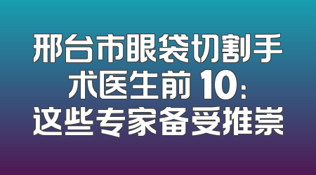 邢台市眼袋切割手术医生前 10：这些专家备受推崇