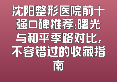 沈阳整形医院前十强口碑推荐：曙光与和平季路对比，不容错过的收藏指南