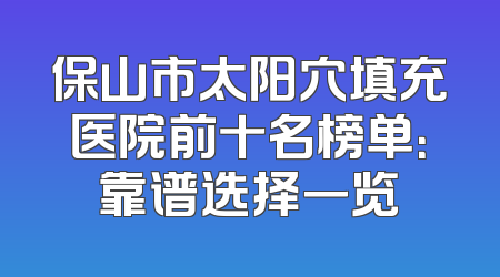 保山市太阳穴填充医院前十名榜单：靠谱选择一览