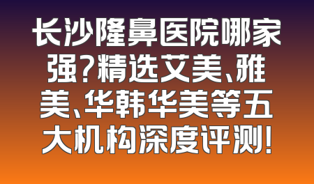 长沙隆鼻医院哪家强？精选艾美、雅美、华韩华美等五大机构深度评测！