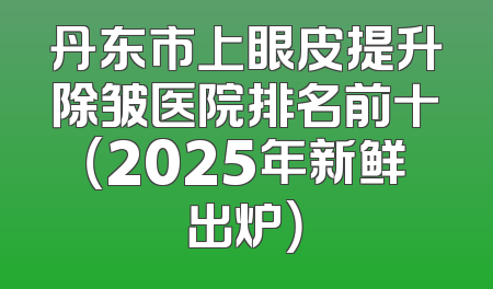丹东市上眼皮提升除皱医院排名前十（2025年新鲜出炉）