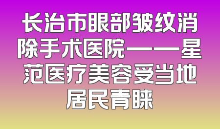 长治市眼部皱纹消除手术医院——星范医疗美容受当地居民青睐