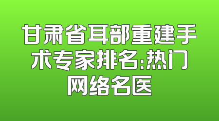 甘肃省耳部重建手术专家排名：热门网络名医