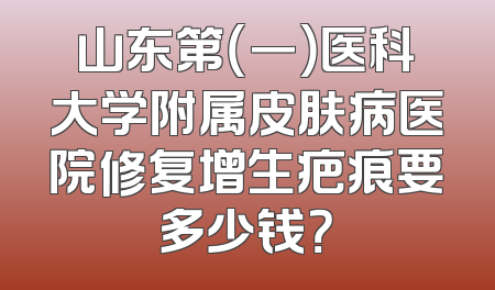 山东第（一）医科大学附属皮肤病医院修复增生疤痕要多少钱？