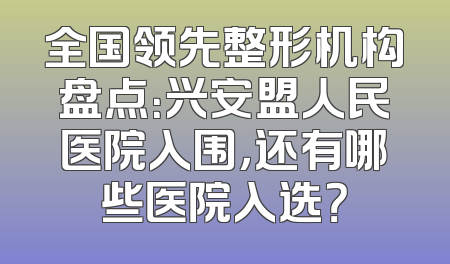 全国领先整形机构盘点：兴安盟人民医院入围，还有哪些医院入选？