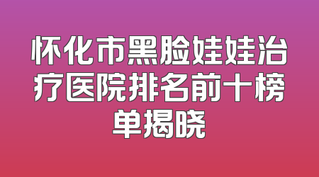 怀化市黑脸娃娃治疗医院排名前十榜单揭晓