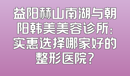 益阳赫山南湖与朝阳韩美美容诊所：实惠选择哪家好的整形医院？