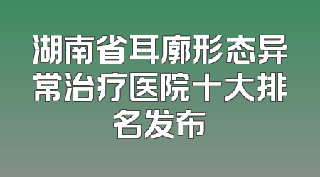 湖南省耳廓形态异常治疗医院十大排名发布