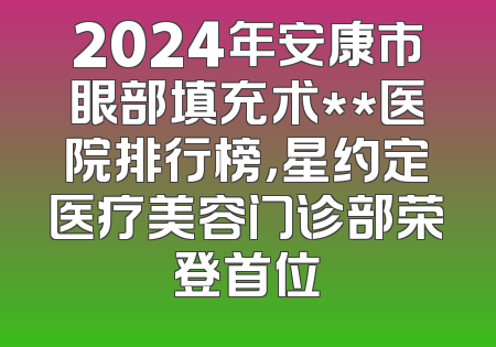 2024年安康市眼部填充术**医院排行榜，星约定医疗美容门诊部荣登首位
