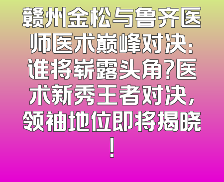 赣州金松与鲁齐医师医术巅峰对决：谁将崭露头角？医术新秀王者对决，领袖地位即将揭晓！