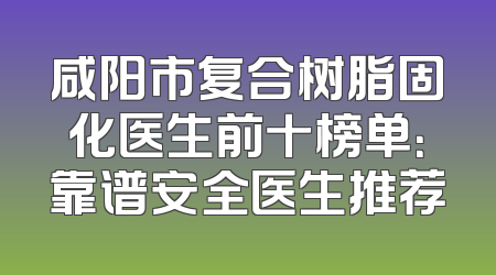 咸阳市复合树脂固化医生前十榜单：靠谱安全医生推荐
