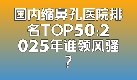 国内缩鼻孔医院排名TOP50：2025年谁领风骚？