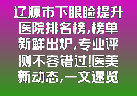 辽源市下眼睑提升医院排名榜，榜单新鲜出炉，专业评测不容错过！医美新动态，一文速览