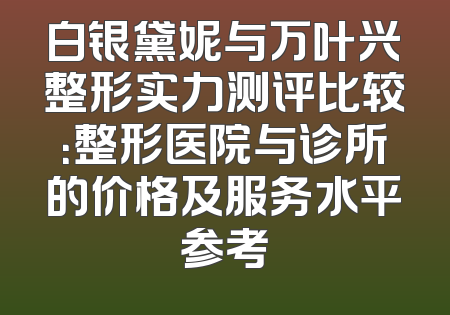 白银黛妮与万叶兴整形实力测评比较：整形医院与诊所的价格及服务水平参考