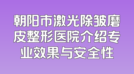 朝阳市激光除皱磨皮整形医院介绍专业效果与安全性