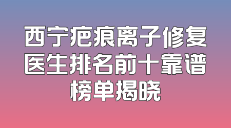 西宁疤痕离子修复医生排名前十靠谱榜单揭晓