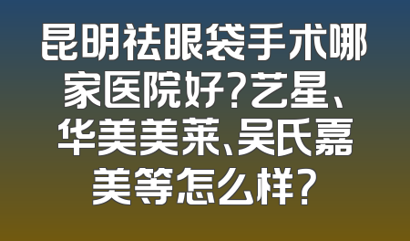 昆明祛眼袋手术哪家医院好？艺星、华美美莱、吴氏嘉美等怎么样？