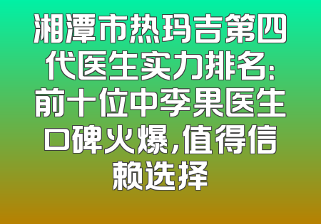 湘潭市热玛吉第四代医生实力排名：前十位中李果医生口碑火爆，值得信赖选择