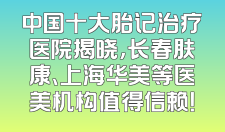 中国十大胎记治疗医院揭晓，长春肤康、上海华美等医美机构值得信赖！
