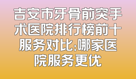 吉安市牙骨前突手术医院排行榜前十服务对比：哪家医院服务更优