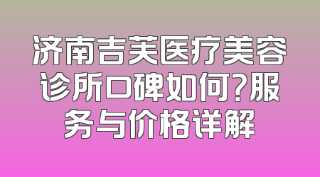 济南吉芙医疗美容诊所口碑如何？服务与价格详解