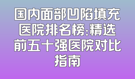 国内面部凹陷填充医院排名榜：精选前五十强医院对比指南