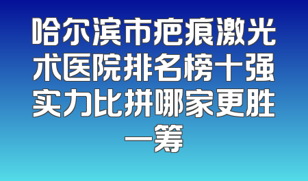 哈尔滨市疤痕激光术医院排名榜十强实力比拼哪家更胜一筹
