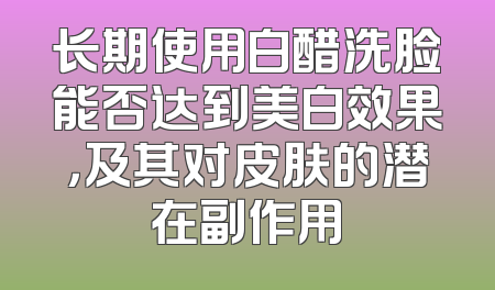 长期使用白醋洗脸能否达到美白效果，及其对皮肤的潜在副作用
