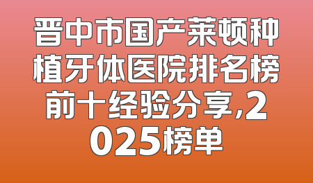 晋中市国产莱顿种植牙体医院排名榜前十经验分享，2025榜单