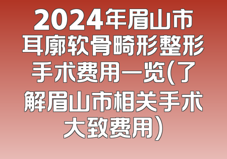 2024年眉山市耳廓软骨畸形整形手术费用一览（了解眉山市相关手术大致费用）