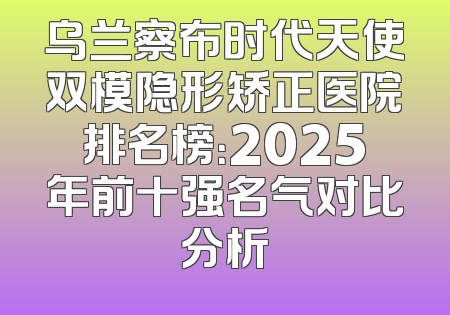 乌兰察布时代天使双模隐形矫正医院排名榜：2025年前十强名气对比分析