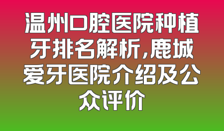 温州口腔医院种植牙排名解析，鹿城爱牙医院介绍及公众评价