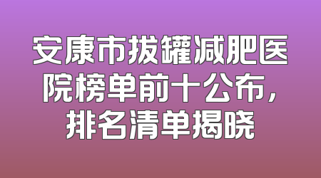 安康市拔罐减肥医院榜单前十公布，排名清单揭晓