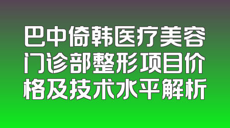 巴中倚韩医疗美容门诊部整形项目价格及技术水平解析