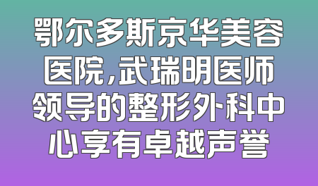 鄂尔多斯京华美容医院，武瑞明医师领导的整形外科中心享有卓越声誉