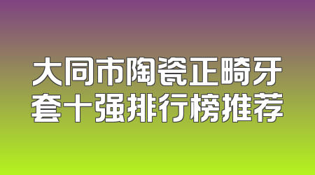 大同市陶瓷正畸牙套十强排行榜推荐