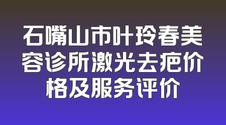 石嘴山市叶玲春美容诊所激光去疤价格及服务评价