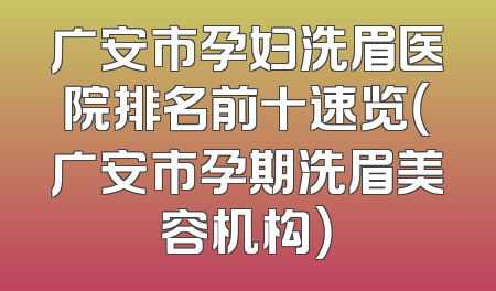 广安市孕妇洗眉医院排名前十速览（广安市孕期洗眉美容机构）