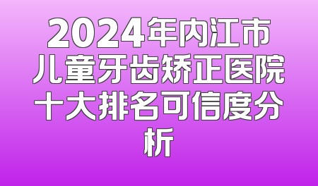 2024年内江市儿童牙齿矫正医院十大排名可信度分析