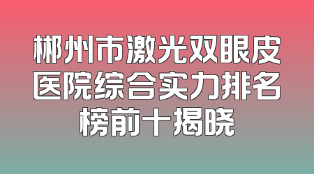郴州市激光双眼皮医院综合实力排名榜前十揭晓
