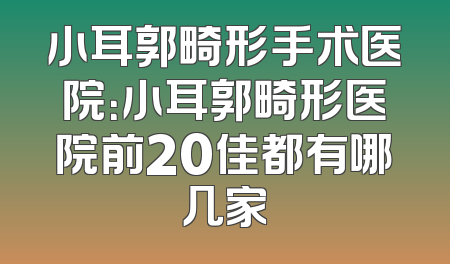 小耳郭畸形手术医院：小耳郭畸形医院前20佳都有哪几家