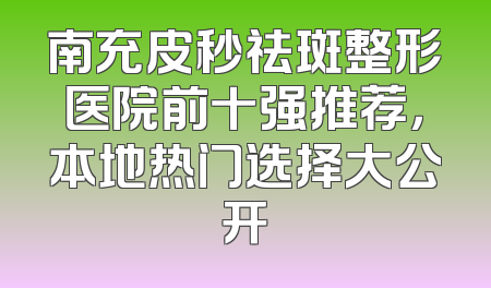 南充皮秒祛斑整形医院前十强推荐，本地热门选择大公开