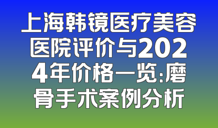 上海韩镜医疗美容医院评价与2024年价格一览：磨骨手术案例分析