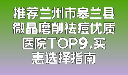 推荐兰州市皋兰县微晶磨削祛痘优质医院TOP9，实惠选择指南